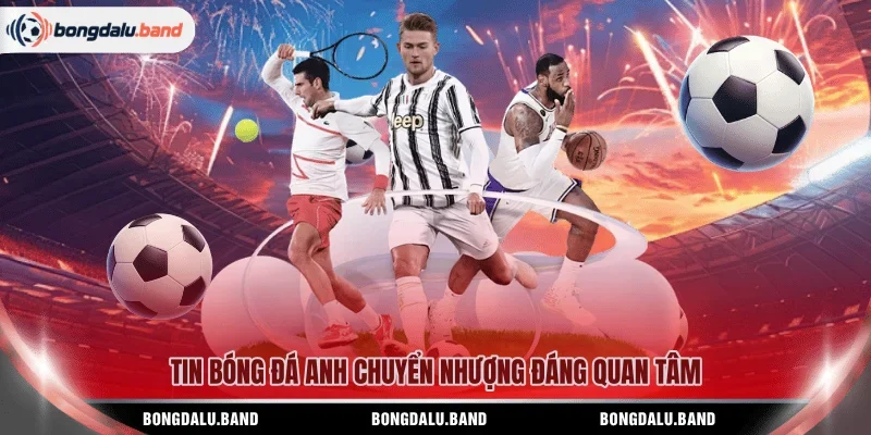 Tin bóng đá Anh chuyển nhượng đáng quan tâm